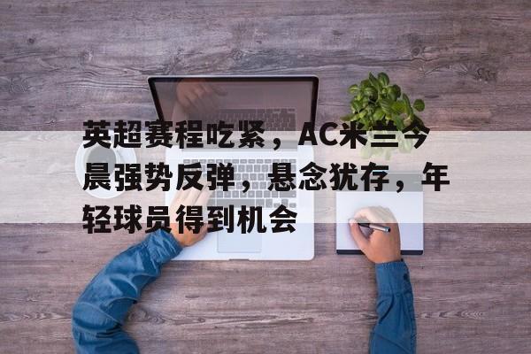 Leyu-英超赛程吃紧，AC米兰今晨强势反弹，悬念犹存，年轻球员得到机会的简单介绍