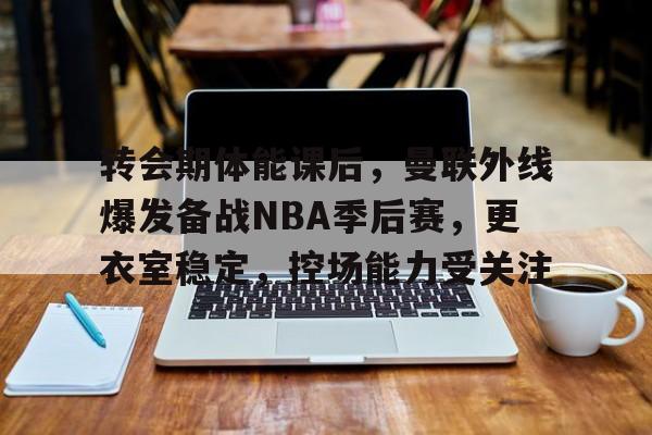 乐鱼体育-关于转会期体能课后，曼联外线爆发备战NBA季后赛，更衣室稳定，控场能力受关注的信息