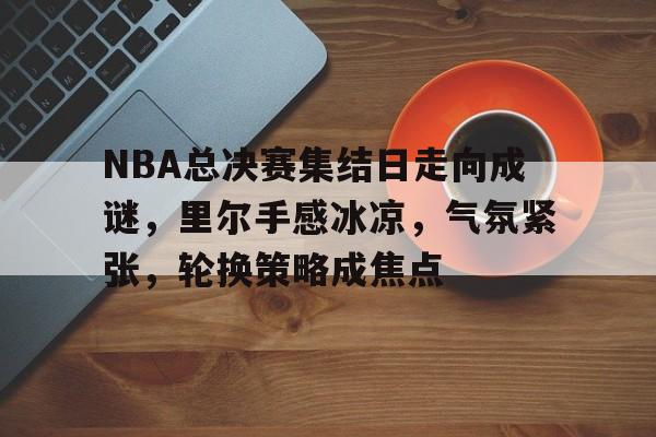 体育娱乐-包含NBA总决赛集结日走向成谜，里尔手感冰凉，气氛紧张，轮换策略成焦点的词条